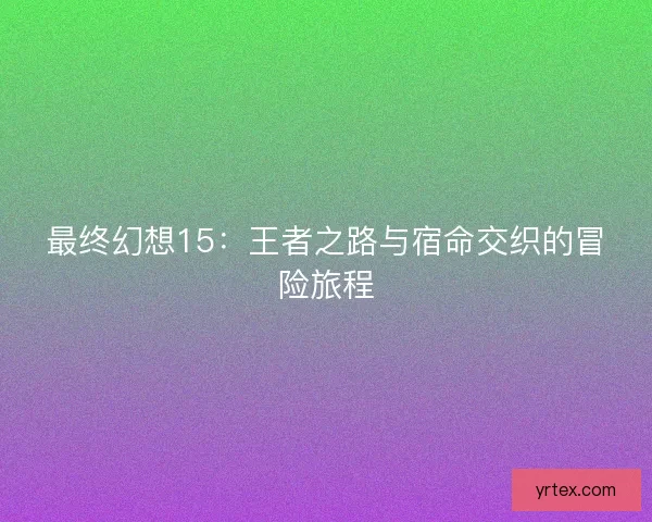 最终幻想15：王者之路与宿命交织的冒险旅程