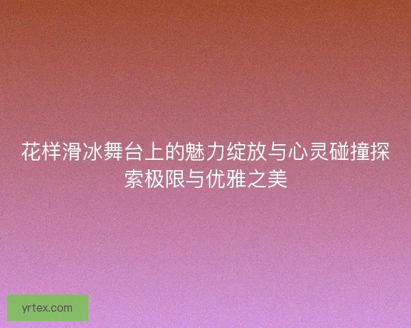 花样滑冰舞台上的魅力绽放与心灵碰撞探索极限与优雅之美