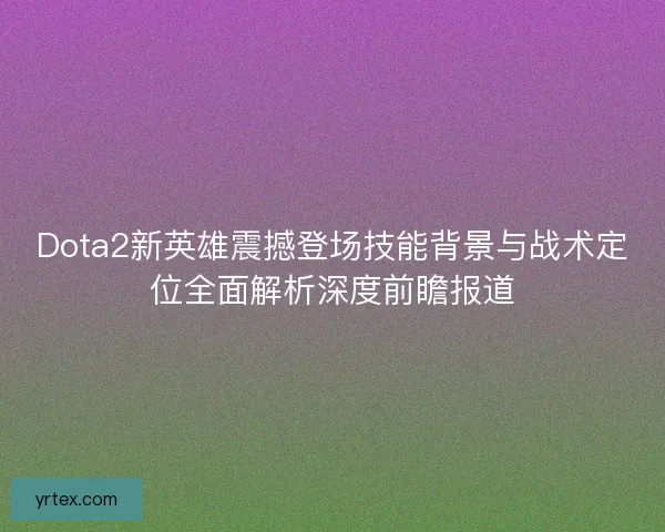 Dota2新英雄震撼登场技能背景与战术定位全面解析深度前瞻报道
