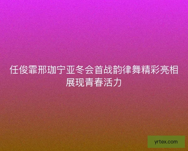 任俊霏邢珈宁亚冬会首战韵律舞精彩亮相展现青春活力