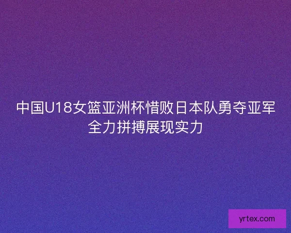 中国U18女篮亚洲杯惜败日本队勇夺亚军全力拼搏展现实力