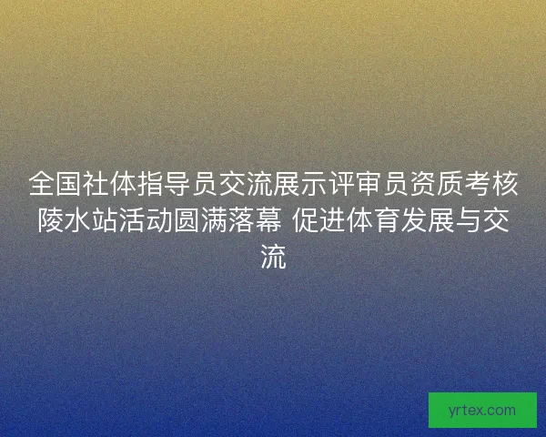 全国社体指导员交流展示评审员资质考核陵水站活动圆满落幕 促进体育发展与交流