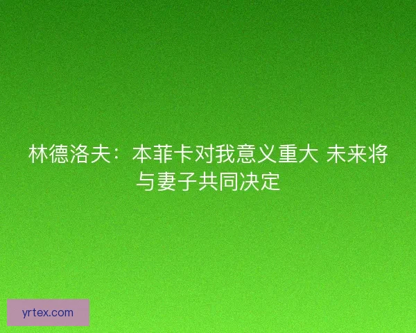 林德洛夫：本菲卡对我意义重大 未来将与妻子共同决定