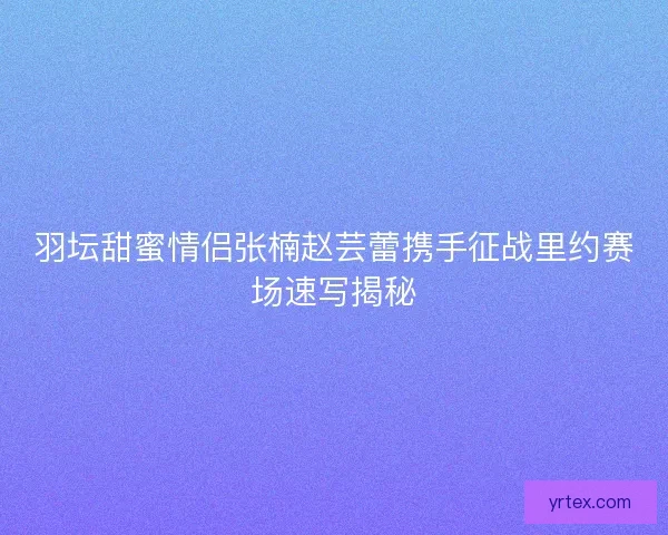羽坛甜蜜情侣张楠赵芸蕾携手征战里约赛场速写揭秘