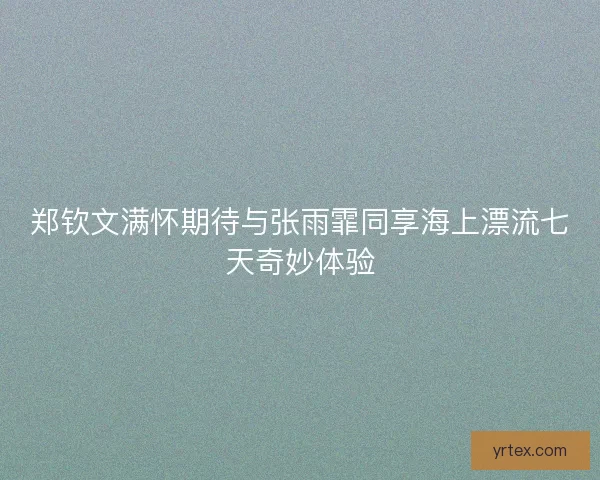 郑钦文满怀期待与张雨霏同享海上漂流七天奇妙体验