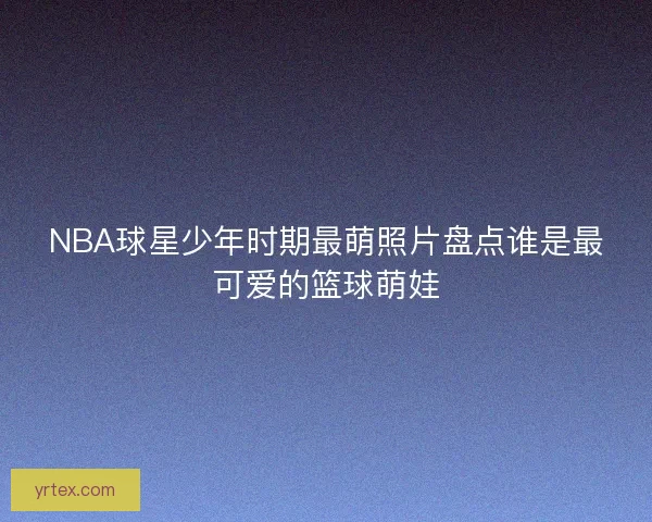 NBA球星少年时期最萌照片盘点谁是最可爱的篮球萌娃