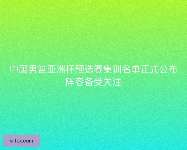 中国男篮亚洲杯预选赛集训名单正式公布阵容备受关注