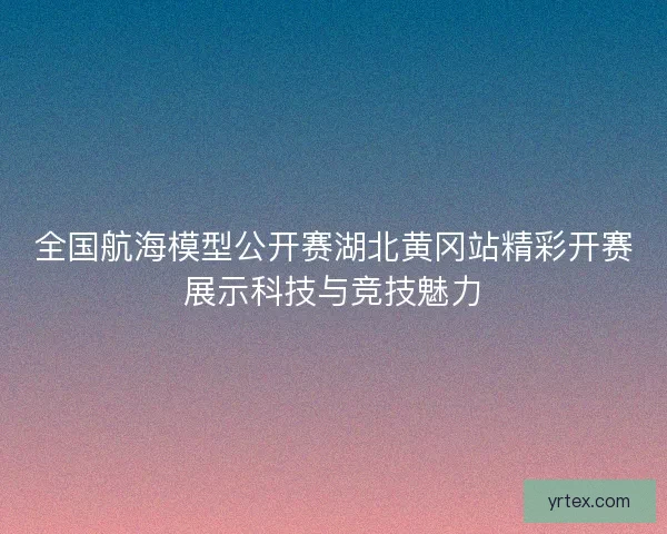 全国航海模型公开赛湖北黄冈站精彩开赛展示科技与竞技魅力