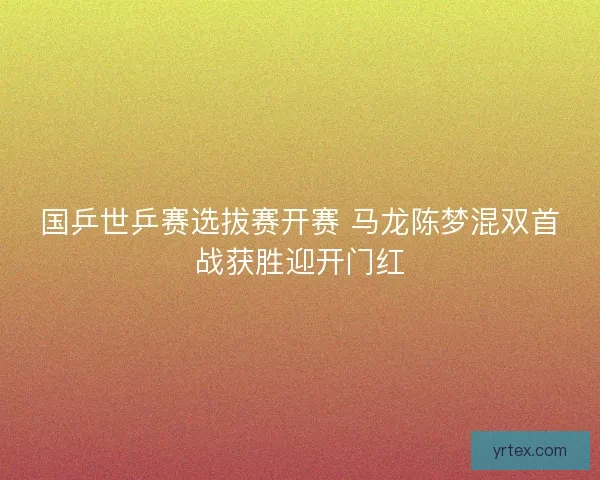 国乒世乒赛选拔赛开赛 马龙陈梦混双首战获胜迎开门红