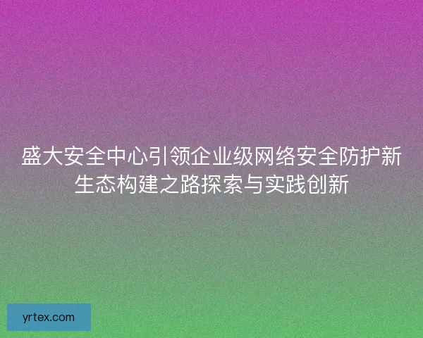 盛大安全中心引领企业级网络安全防护新生态构建之路探索与实践创新