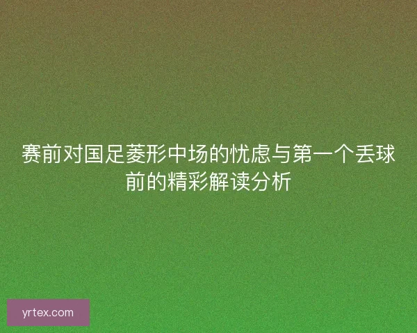 赛前对国足菱形中场的忧虑与第一个丢球前的精彩解读分析