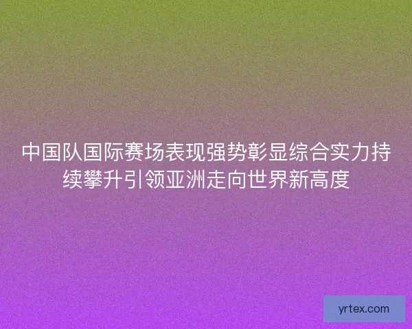 中国队国际赛场表现强势彰显综合实力持续攀升引领亚洲走向世界新高度